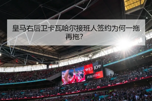 皇马右后卫卡瓦哈尔接班人签约为何一拖再拖？